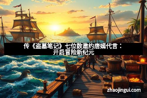 传《盗墓笔记》七位数邀约唐嫣代言：开启冒险新纪元